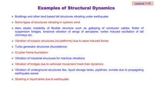 Examples of Structural Dynamics
 Buildings and other land based tall structures vibrating under earthquake
 Some types of structures vibrating in cyclonic wind
 Aero elastic instability of flexible structure such as galloping of conductor cables, flutter of
suspension bridges, torsional vibration of wings of aeroplane; vortex induced oscillation of tall
chimneys etc.
 Vibration of oceanic structures (oil platforms) due to wave induced forces
 Turbo generator structures (foundations)
 Crusher frame foundation
 Vibration of industrial structures for machine vibrations
 Vibration of bridges due to vehicular movement/ track-train dynamics
 Vibration of underground structures like, liquid storage tanks, pipelines, tunnels due to propagating
earthquake waves
 Sloshing in liquid tanks due to earthquake
Lecture 1-10
 