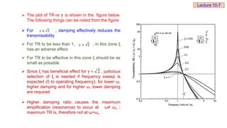  The plot of TR vs is shown in the figure below.
The following things can be noted from the figure
 For , damping effectively reduces the
transmissibility
 For TR to be less than 1, ; in this zone ξ
has an adverse effect.
 For TR to be effective in this zone ξ should be as
small as possible
 Since ξ has beneficial effect for , judicious
selection of ξ is needed if frequency sweep is
expected (0 to operating frequency); for lower ω,
higher damping and for higher ω, lower damping
are required
 Higher damping ratio causes the maximum
amplification (resonance) to occur at ω≠ ωn ;
maximum TR is, therefore not at ω=ωn
γ
γ ≤ 2
γ > 2
2
γ 
Lecture 10-7
 