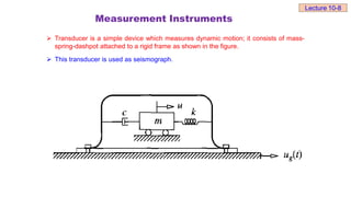 Measurement Instruments
 Transducer is a simple device which measures dynamic motion; it consists of mass-
spring-dashpot attached to a rigid frame as shown in the figure.
 This transducer is used as seismograph.
Lecture 10-8
 
