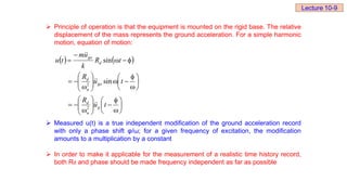  Principle of operation is that the equipment is mounted on the rigid base. The relative
displacement of the mass represents the ground acceleration. For a simple harmonic
motion, equation of motion:
 Measured u(t) is a true independent modification of the ground acceleration record
with only a phase shift φ/ω; for a given frequency of excitation, the modification
amounts to a multiplication by a constant
 In order to make it applicable for the measurement of a realistic time history record,
both Rd and phase should be made frequency independent as far as possible
   














































t
u
R
t
u
R
t
R
k
u
m
t
u
g
n
d
go
n
d
d
go






2
2
sin
sin
Lecture 10-9
 