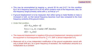  This may be accomplished by keeping ωn around 50 Hz and ξ=0.7; for this condition
Rd≈1 for a frequency band of 0 to 25 Hz which contains most of the frequencies; also, for
this frequency range φ linearly varies with ω, so that φ/ ω=1
 If ground displacement is to be measured, then either spring is made flexible or mass is
increased or both, so that natural frequency becomes much less compared to the most
frequency contents of the ground motion
 Under that condition,
 The measured displacement is negative of the ground displacement; damping constant of
the equipment is inconsequential since for
𝜔
𝜔𝑛
>>1, DAF is almost independent of ξ
 Measured u(t) is a true independent modification of the ground acceleration record with
only a phase shift φ/ω; for a given frequency of excitation, the modification amounts to a
multiplication by a constant
   
  t
u
R
t
u
R
t
u
go
a
n
go
a













sin
t
u
therefore
,
180
and
1
,
For
sin
0
Lecture 10-10
 