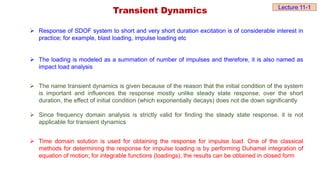 Transient Dynamics
 Response of SDOF system to short and very short duration excitation is of considerable interest in
practice; for example, blast loading, impulse loading etc
 The loading is modeled as a summation of number of impulses and therefore, it is also named as
impact load analysis
 The name transient dynamics is given because of the reason that the initial condition of the system
is important and influences the response mostly unlike steady state response; over the short
duration, the effect of initial condition (which exponentially decays) does not die down significantly
 Since frequency domain analysis is strictly valid for finding the steady state response, it is not
applicable for transient dynamics
 Time domain solution is used for obtaining the response for impulse load. One of the classical
methods for determining the response for impulse loading is by performing Duhamel integration of
equation of motion; for integrable functions (loadings), the results can be obtained in closed form
Lecture 11-1
 