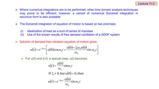  Where numerical integrations are to be performed, other time domain analysis techniques
may prove to be efficient, however, a variant of numerical Duhamel integration in
recursive form is also available
 The Duhamel integration of equation of motion is based on two premises:
(i) Idealization of load as a sum of series of impulses
(ii) Use of the known results of free damped oscillation of a SDOF system
 Solution of damped free vibration equation of motion gives;
       












 

t
u
u
t
u
e
t
u d
d
n
t
n
sin
0
0
cos
0 d

 For u(0) and ξ=0, a special case, u(t) becomes
   
  then
,
0
0
but
0,
ξ
If
sin
0





u
t
u
t
u n
n

    t
u
e
t
u d
d
t
n


 

sin
0

Lecture 11-2
 