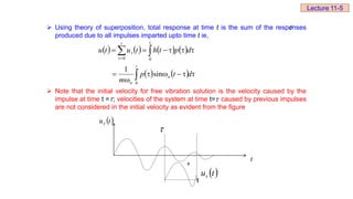  Using theory of superposition, total response at time t is the sum of the responses
produced due to all impulses imparted upto time t ie,
 Note that the initial velocity for free vibration solution is the velocity caused by the
impulse at time t = ; velocities of the system at time t= caused by previous impulses
are not considered in the initial velocity as evident from the figure
       
    













 



d
t
p
m
d
p
t
h
t
u
t
u
t
n
n
t t
0
0 0
sin
1


 
t
u

t
t
 
t
u
+

Lecture 11-5
 