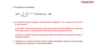  If damping is considered,
 In transient dynamic analysis using Duhamel integration, it is customary to set ξ=0,
for two reasons:
(i) to obtain conservative estimate of the peak value (not much difference is obtained
if the peak occurs in early phase) for deriving impulse response function
(ii) to get a simpler function to integrate to obtain the closed form solution for most of
idealized impulses
 Solutions of a number of cases of short duration excitations (Impulse) are presented
using Duhmel integration in the following slides
   
    





 




d
t
p
e
m
t
u
t
d
t
d
n
0
sin
1
Lecture 11-6
 