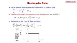  Forced vibration phase is same as obtained before for constant force.
 Free vibration phase is characterized by free oscillation with
 Substituting for and and simplifying
 
d
n
st
t
t
T
u
t
u




t
2
cos
1
Rectangular Pulse
   
d
d t
u
and
t
u 
         
d
n
d
d
d t
t
t
u
t
t
t
u 


 n
n sin
cos
t
u 



 
d
t
u  
d
t
u

 
d
n
d
n
st
t
t
T
t
T
t
u



























2
2
sin
T
t
sin
2
t
u
n
d


Lecture 11-10
 