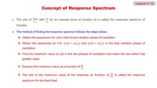Concept of Response Spectrum
 The plot of
𝑢max
𝑢𝑠𝑡
with
𝑡𝑑
𝑇𝑛
for an impulse force of duration td is called the response spectrum of
impulse.
 The method of finding the response spectrum follows the steps below:
 Obtain the expression for u(t) in the forced vibration phase of oscillation
 Obtain the responses for t=0, 𝑢 0 = 𝑢 𝑡𝑑 and 𝑢 0 = 𝑢 𝑡𝑑 in the free vibration phase of
oscillation
 Find the maximum value of u(t) in the two phases of oscillation and retain the one which has
greater value
 Express the maximum value as a function of
𝑡𝑑
𝑇𝑛
 The plot of the maximum value of the response as function of
td
Tn
is called the response
spectrum for the blast load
Lecture 11-13
 