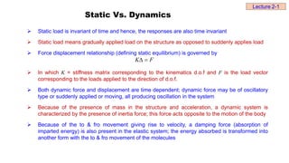 Static Vs. Dynamics
 Static load is invariant of time and hence, the responses are also time invariant
 Static load means gradually applied load on the structure as opposed to suddenly applies load
 Force displacement relationship (defining static equilibrium) is governed by
 In which K = stiffness matrix corresponding to the kinematics d.o.f and F is the load vector
corresponding to the loads applied to the direction of d.o.f.
 Both dynamic force and displacement are time dependent; dynamic force may be of oscillatory
type or suddenly applied or moving, all producing oscillation in the system
 Because of the presence of mass in the structure and acceleration, a dynamic system is
characterized by the presence of inertia force; this force acts opposite to the motion of the body
 Because of the to & fro movement giving rise to velocity, a damping force (absorption of
imparted energy) is also present in the elastic system; the energy absorbed is transformed into
another form with the to & fro movement of the molecules
F
K 

Lecture 2-1
 
