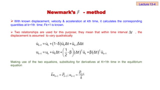 Newmark’s - method
 With known displacement, velocity & acceleration at kth time, it calculates the corresponding
quantities at k+1th time; Fk+1 is known.
 Two relationships are used for this purpose; they mean that within time interval , the
displacement is assumed to vary quadratically
Making use of the two equations, substituting for derivatives at K+1th time in the equilibrium
equation

t

 
   
 
 
 
k+1 k k k+1
2 2
k+1 k k k k+1
u =u + 1-δ u Δt+u δΔt
1
u =u +u Δt+ -β Δt u +β Δt u
2
Lecture 13-4
1
1 1 1
; k
k k k
P
ku P u
k

  
 
 