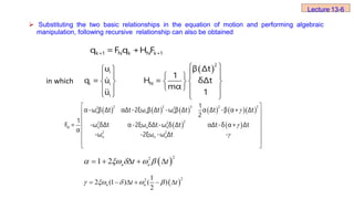  
 
 
 
   
    
 
   
   
2
i
i i N
i
u β Δt
1
q = u H = δΔt
mα
u 1
          
   



 
 
 
 
 
 
 
 
2 2 3 2 2
2 2
n n n
2
2 2
N n n n
2 2
n n n
1
α-ω β Δt αΔt-2ξω β Δt -ω β Δt α Δt -β α+ Δt
2
1
F = -ω δΔt α-2ξω δΔt-ω δ Δt αΔt-δ α+ Δt
α
-ω -2ξω -ω Δt -
in which
 
2
2
1 2
    
n n
t t
    
 
2
2 1
2 (1 ) ( )
2
     
n n
t t
    
 Substituting the two basic relationships in the equation of motion and performing algebraic
manipulation, following recursive relationship can also be obtained
k+1 N k N k+1
q =F q +H F
Lecture 13-6
 