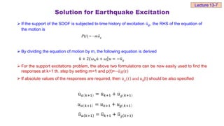 Solution for Earthquake Excitation
 If the support of the SDOF is subjected to time history of excitation 𝑢𝑔, the RHS of the equation of
the motion is
 By dividing the equation of motion by m, the following equation is derived
𝑢 + 2𝜉𝜔𝑛𝑢 + 𝜔𝑛
2𝑢 = −𝑢𝑔
 For the support excitations problem, the above two formulations can be now easily used to find the
responses at k+1 th. step by setting m=1 and p(t)=−𝑢𝑔 𝑡
 If absolute values of the responses are required, then 𝑢𝑔 𝑡 and 𝑢g(t) should be also specified
𝑢𝑎 𝑘+1 = 𝑢𝑘+1 + 𝑢𝑔 𝑘+1
𝑢𝑎 𝑘+1 = 𝑢𝑘+1 + 𝑢𝑔 𝑘+1
𝑢𝑎 𝑘+1 = 𝑢𝑘+1 + 𝑢𝑔 𝑘+1
Lecture 13-7
( ) g
P t mu
 
 