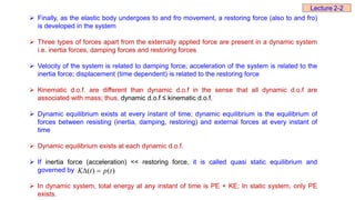  Finally, as the elastic body undergoes to and fro movement, a restoring force (also to and fro)
is developed in the system
 Three types of forces apart from the externally applied force are present in a dynamic system
i.e. inertia forces, damping forces and restoring forces
 Velocity of the system is related to damping force; acceleration of the system is related to the
inertia force; displacement (time dependent) is related to the restoring force
 Kinematic d.o.f. are different than dynamic d.o.f in the sense that all dynamic d.o.f are
associated with mass; thus, dynamic d.o.f ≤ kinematic d.o.f.
 Dynamic equilibrium exists at every instant of time; dynamic equilibrium is the equilibrium of
forces between resisting (inertia, damping, restoring) and external forces at every instant of
time
 Dynamic equilibrium exists at each dynamic d.o.f.
 If inertia force (acceleration) << restoring force, it is called quasi static equilibrium and
governed by
 In dynamic system, total energy at any instant of time is PE + KE; In static system, only PE
exists.
)
(
)
( t
p
t
K 

Lecture 2-2
 