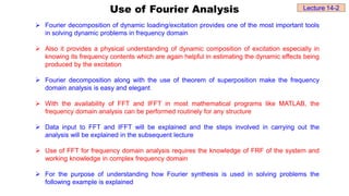 Use of Fourier Analysis
 Fourier decomposition of dynamic loading/excitation provides one of the most important tools
in solving dynamic problems in frequency domain
 Also it provides a physical understanding of dynamic composition of excitation especially in
knowing its frequency contents which are again helpful in estimating the dynamic effects being
produced by the excitation
 Fourier decomposition along with the use of theorem of superposition make the frequency
domain analysis is easy and elegant
 With the availability of FFT and IFFT in most mathematical programs like MATLAB, the
frequency domain analysis can be performed routinely for any structure
 Data input to FFT and IFFT will be explained and the steps involved in carrying out the
analysis will be explained in the subsequent lecture
 Use of FFT for frequency domain analysis requires the knowledge of FRF of the system and
working knowledge in complex frequency domain
 For the purpose of understanding how Fourier synthesis is used in solving problems the
following example is explained
Lecture 14-2
 