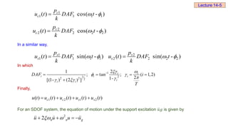 In a similar way,
In which
Finally,
For an SDOF system, the equation of motion under the support excitation 𝑢𝑔 is given by
-1
1 2
2 2 2
2
1
; tan ; ( 1,2)
2
1-
[(1- ) (2 ) ]
i i
i i i
i
i i
DAF i
T
 
 


 
   

2
2 n n g
u u u u
 
   
Lecture 14-5
1
1 1 1 1
( ) cos( - )
c
c
p
u t DAF t
k
 

2
2 2 2 2
( ) cos( - )
c
c
p
u t DAF t
k
 

1
1 1 1 1
( ) sin( - )
s
s
p
u t DAF t
k
 
 2
2 2 2 2
( ) sin( - )
s
s
p
u t DAF t
k
 

1 2 1 2
( ) ( ) ( ) ( ) ( )
c c s s
u t u t u t u t u t
   
 