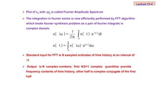  Plot of cn with is called Fourier Amplitude Spectrum
 The integration in fourier series is now efficiently performed by FFT algorithm
which treats fourier synthesis problem as a pair of fourier integrals in
complex domain
 Standard input for FFT is N sampled ordinates of time history at an interval of
∆t
 Output is N complex numbers; first N/2+1 complex quantities provide
frequency contents of time history; other half is complex conjugate of the first
half
n



α
-
iω t
-
α
α
iω t
-
α
1
x( iω ) = x( t ) e dt
2π
x( t ) = x( iω) e dω
Lecture 15-4
 