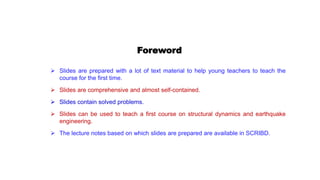 Foreword
 Slides are prepared with a lot of text material to help young teachers to teach the
course for the first time.
 Slides are comprehensive and almost self-contained.
 Slides contain solved problems.
 Slides can be used to teach a first course on structural dynamics and earthquake
engineering.
 The lecture notes based on which slides are prepared are available in SCRIBD.
 