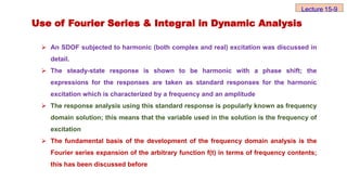 Use of Fourier Series & Integral in Dynamic Analysis
 An SDOF subjected to harmonic (both complex and real) excitation was discussed in
detail.
 The steady-state response is shown to be harmonic with a phase shift; the
expressions for the responses are taken as standard responses for the harmonic
excitation which is characterized by a frequency and an amplitude
 The response analysis using this standard response is popularly known as frequency
domain solution; this means that the variable used in the solution is the frequency of
excitation
 The fundamental basis of the development of the frequency domain analysis is the
Fourier series expansion of the arbitrary function f(t) in terms of frequency contents;
this has been discussed before
Lecture 15-9
 