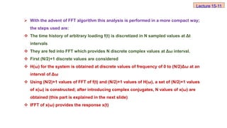  With the advent of FFT algorithm this analysis is performed in a more compact way;
the steps used are:
 The time history of arbitrary loading f(t) is discretized in N sampled values at Δt
intervals
 They are fed into FFT which provides N discrete complex values at Δω interval.
 First (N/2)+1 discrete values are considered
 H(ω) for the system is obtained at discrete values of frequency of 0 to (N/2)Δω at an
interval of Δω
 Using (N/2)+1 values of FFT of f(t) and (N/2)+1 values of H(ω), a set of (N/2)+1 values
of x(ω) is constructed; after introducing complex conjugates, N values of x(ω) are
obtained (this part is explained in the next slide)
 IFFT of x(ω) provides the response x(t)
Lecture 15-11
 