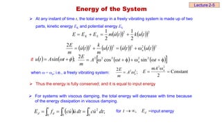  At any instant of time t, the total energy in a freely vibrating system is made up of two
parts, kinetic energy EK and potential energy ES
 
   
 2
2
2
1
2
1
t
u
k
t
u
m
E
E
E S
K 


 
 
   
   
   
 2
2
2
2
2
2
t
u
t
u
t
u
m
k
t
u
m
E
n




 

   ;
sin 
 
 t
A
t
u
if    
 









 t
t
A
m
E
n
2
2
2
2
2
sin
cos
2
when ω = ωn; i.e., a freely vibrating system: ;
2 2
2
n
A
m
E

 Constant
2
2
2


 n
mA
E
 Thus the energy is fully conserved; and it is equal to input energy
 For systems with viscous damping, the total energy will decrease with time because
of the energy dissipation in viscous damping.
for input energy
  ;
0 0 0
2
  



t t t
d
d dt
u
c
dt
u
u
c
f
E 

 

 d
E
t ,
Lecture 2-5
Energy of the System
 