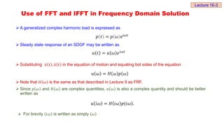 Use of FFT and IFFT in Frequency Domain Solution
 A generalized complex harmonic load is expressed as
 Steady state response of an SDOF may be written as
𝑢 𝑡 = 𝑢 𝜔 ⅇⅈ𝜔𝑡
 Substituting 𝑢 𝑡 , 𝑢 𝑡 in the equation of motion and equating bot sides of the equation
𝑢 𝜔 = 𝐻 𝜔 𝑝 𝜔
 Note that 𝐻 𝜔 is the same as that described in Lecture 9 as FRF.
 Since 𝑝 𝜔 and 𝐻 𝜔 are complex quantities, 𝑢 𝜔 is also a complex quantity and should be better
written as
𝑢 ⅈ𝜔 = 𝐻 ⅈ𝜔 𝑝 ⅈ𝜔 .
 For brevity ⅈ𝜔 is written as simply 𝜔
𝑝 𝑡 = 𝑝 𝜔 ⅇⅈ𝜔𝑡
Lecture 16-3
 
