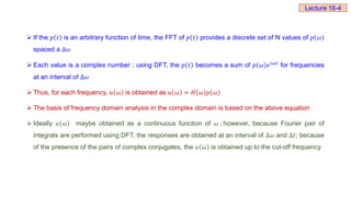  If the 𝑝 𝑡 is an arbitrary function of time, the FFT of 𝑝 𝑡 provides a discrete set of N values of 𝑝 𝜔
spaced a Δ𝜔
 Each value is a complex number ; using DFT, the 𝑝 𝑡 becomes a sum of 𝑝 𝜔 ⅇⅈ𝜔𝑡
for frequencies
at an interval of Δ𝜔
 Thus, for each frequency, 𝑢 𝜔 is obtained as 𝑢 𝜔 = 𝐻 𝜔 𝑝 𝜔
 The basis of frequency domain analysis in the complex domain is based on the above equation
 Ideally 𝑢 𝜔 maybe obtained as a continuous function of 𝜔 ; however, because Fourier pair of
integrals are performed using DFT, the responses are obtained at an interval of Δ𝜔 and Δ𝑡; because
of the presence of the pairs of complex conjugates, the 𝑢 𝜔 is obtained up to the cut-off frequency
Lecture 16-4
 