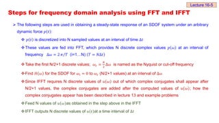 Steps for frequency domain analysis using FFT and IFFT
 The following steps are used in obtaining a steady-state response of an SDOF system under an arbitrary
dynamic force 𝑝 𝑡 :
 𝑝 𝑡 is discretized into N sampled values at an interval of time Δ𝑡
These values are fed into FFT, which provides N discrete complex values 𝑝 𝜔 at an interval of
frequency Δ𝜔 = 2 𝜋 𝑇 (i=1…N) 𝑇 = 𝑁Δ𝑡
Take the first N/2+1 discrete values; 𝜔𝑐 =
𝑁
2
Δ𝜔 is named as the Nyquist or cut-off frequency
Find 𝐻 𝜔 for the SDOF for 𝜔ⅈ = 0 to 𝜔𝑐 (N/2+1 values) at an interval of Δ𝜔
Since IFFT requires N discrete values of 𝑢 𝜔 out of which complex conjugates shall appear after
N/2+1 values, the complex conjugates are added after the computed values of 𝑢 𝜔 ; how the
complex conjugates appear has been described in lecture 13 and example problems
Feed N values of 𝑢 𝜔 as obtained in the step above in the IFFT
IFFT outputs N discrete values of 𝑢 𝑡 at a time interval of Δ𝑡
Lecture 16-5
 