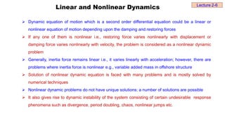 Linear and Nonlinear Dynamics
 Dynamic equation of motion which is a second order differential equation could be a linear or
nonlinear equation of motion depending upon the damping and restoring forces
 If any one of them is nonlinear i.e., restoring force varies nonlinearly with displacement or
damping force varies nonlinearly with velocity, the problem is considered as a nonlinear dynamic
problem
 Generally, inertia force remains linear i.e., it varies linearly with acceleration; however, there are
problems where inertia force is nonlinear e.g., variable added mass in offshore structure
 Solution of nonlinear dynamic equation is faced with many problems and is mostly solved by
numerical techniques
 Nonlinear dynamic problems do not have unique solutions; a number of solutions are possible
 It also gives rise to dynamic instability of the system consisting of certain undesirable response
phenomena such as divergence, period doubling, chaos, nonlinear jumps etc.
Lecture 2-6
 