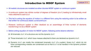 Introduction to MDOF System
 All realistic structures are modeled as either discrete MODF system or continuum system
 A continuum system has infinite number of degrees of freedom (d.o.f.) leading to infinitesimally small
mass attached to each d.o.f.
 This led to writing the equation of motion in a different form using the restoring action to be written as
that written for continuous elastic curve/continuum
 However, continuum system is often idealized as an assemblage of finite number of elements
transforming it to be a MDOF system
 Before writing equation of motion for MDOF system, following points deserve attention:
 All kinematic d.o.f. of a structure are not the dynamic d.o.f.
 Those kinematic d.o.f. which have masses attached to them are declared as dynamic d.o.f.
 Dynamic d.o.f. are mostly the condensed kinematic d.o.f. of a system; those d.o.f. which do not
have corresponding masses are condensed out so that d.o.f. to be handled in the dynamic problem
are reduced
Lecture 17-1
 