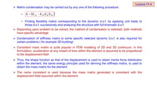  Matrix condensation may be carried out by any one of the following procedure:
•
• Finding flexibility matrix corresponding to the dynamic d.o.f. by applying unit loads to
those d.o.f. successively and analyzing the structure with full kinematic d.o.f.
 Depending upon problem to be solved, the method of condensation is selected; both methods
have specific advantage
 Condensation of stiffness matrix to some specific selected dynamic d.o.f. is also required for
certain problems ( for example 3D building)
 Consistent mass matrix is quite popular in FEM modeling of 2D and 3D continuum; in this
formulation, acceleration at any instant of time within the element is assumed to be proportional
to the displacement field
 Thus, the shape function as that of the displacement is used to obtain inertia force distribution
within the element; the same energy principle used for deriving the stiffness matrix, is used to
obtain the mass matrix for the element
 The name consistent is used because the mass matrix generated is consistent with the
displacement field assumed within the element
 
θΔ
1
θθ
Δθ K
K
K
K
K 
 

Lecture 17-4
 