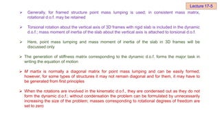  Generally, for framed structure point mass lumping is used; in consistent mass matrix,
rotational d.o.f. may be retained
 Torsional rotation about the vertical axis of 3D frames with rigid slab is included in the dynamic
d.o.f.; mass moment of inertia of the slab about the vertical axis is attached to torsional d.o.f.
 Here, point mass lumping and mass moment of inertia of the slab in 3D frames will be
discussed only
 The generation of stiffness matrix corresponding to the dynamic d.o.f. forms the major task in
writing the equation of motion
 M martix is normally a diagonal matrix for point mass lumping and can be easily formed;
however, for some types of structures it may not remain diagonal and for them, it may have to
be generated from first principles
 When the rotations are involved in the kinematic d.o.f., they are condensed out as they do not
form the dynamic d.o.f.; without condensation the problem can be formulated by unnecessarily
increasing the size of the problem; masses corresponding to rotational degrees of freedom are
set to zero
Lecture 17-5
 