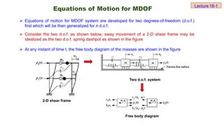 Equations of Motion for MDOF
 Equations of motion for MDOF system are developed for two degrees-of-freedom (d.o.f.)
first which will be then generalized for n d.o.f.
 Consider the two d.o.f. as shown below; sway movement of a 2-D shear frame may be
idealized as the two d.o.f. spring dashpot as shown in the figure
 At any instant of time t, the free body diagram of the masses are shown in the figure
2-D shear frame
Two d.o.f. system
Free body diagram
Lecture 18-1
 