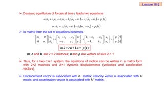  Dynamic equilibrium of forces at time t leads two equations
 In matrix form the set of equations becomes
m, c and k are 2 × 2 matrices; u and p are vectors of size 2 × 1
.
 Thus, for a two d.o.f. system, the equations of motion can be written in a matrix form
with 2×2 matrices and 2×1 dynamic displacements (velocities and acceleration
vectors).
 Displacement vector is associated with K matrix; velocity vector is associated with C
matrix; and acceleration vector is associated with M matrix.
     
t
p
u
u
c
u
u
k
u
k
u
c
u
m 1
1
2
2
1
2
2
1
1
1
1
1
1 





 




     
t
p
u
u
k
u
u
c
u
m 2
1
2
2
1
2
2
2
2 



 



 
 


















































t
p
t
p
u
u
k
k
k
k
k
u
u
c
c
c
c
c
u
u
m
m
2
1
2
1
2
2
2
2
1
2
1
2
2
2
2
1
2
1
2
1
0
0






Lecture 18-2
 
mu+ cu+ ku = p t
 