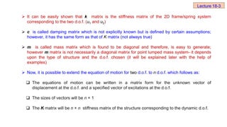  It can be easily shown that k matrix is the stiffness matrix of the 2D frame/spring system
corresponding to the two d.o.f. (u1 and u2)
 c is called damping matrix which is not explicitly known but is defined by certain assumptions;
however, it has the same form as that of K matrix (not always true)
 m is called mass matrix which is found to be diagonal and therefore, is easy to generate;
however m matrix is not necessarily a diagonal matrix for point lumped mass system- it depends
upon the type of structure and the d.o.f. chosen (it will be explained later with the help of
examples)
 Now, it is possible to extend the equation of motion for two d.o.f. to n d.o.f. which follows as:
 The equations of motion can be written in a matrix form for the unknown vector of
displacement at the d.o.f. and a specified vector of excitations at the d.o.f.
 The sizes of vectors will be n × 1
 The K matrix will be n × n stiffness matrix of the structure corresponding to the dynamic d.o.f.
Lecture 18-3
 