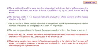  The c matrix will be of the same form (not always true) and size as that of stiffness matrix; the
elements of the matrix are written in terms of coefficients c1, c2 etc. which are not explicitly
known
 The m matrix will be n × n diagonal matrix (not always true) whose elements are the masses
attached to the d.o.f.
 The equations of motion remains the same as the previous matrix equation except the sizes of
matrices and vectors are changed to n × n and n × 1 respectively
 The load vector consists of the dynamic forces corresponding to d.o.f.; thus its size is also n × 1
 Note that if m(t), i.e., moment excitation is included in the load vector, then matrix condensations
are not needed; rotational d.o.f. are included in the dynamic d.o.f.
 Mass matrix contains mass moment of inertias corresponding to the rotational d.o.f ; in many soft
wares condensation procedure is avoided and rotational d.o.f are included in the analysis to
make the program a generalized one
Lecture 18-4
 