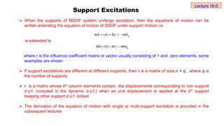 Support Excitations
 When the supports of MDOF system undergo excitation, then the equations of motion can be
written extending the equation of motion of SDOF under support motion i.e.
is extended to
where r is the influence coefficient matrix or vector usually consisting of 1 and zero elements; some
examples are shown
 If support excitations are different at different supports, then r is a matrix of size n × q , where q is
the number of supports
 r is a matrix whose kth column elements contain the displacements corresponding to non support
d.o.f. (included in the dynamic d.o.f.) when an unit displacement is applied at the kth support
keeping other support d.o.f. locked
 The derivation of the equation of motion with single or multi-support excitation is provided in the
subsequent lectures
g
u
m
ku
u
c
u
m 



 



g
MU CU KU Mru
   
Lecture 18-5
 
