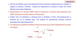  Not only the stiffness varies with displacement but the direction changes (positive to negative or
negative to positive). Therefore, tracking the displacement is required to obtain the correct
stiffness at any state of deflection
 Representation of a nonlinear SDOF model is achieved by a nonlinear spring attached to the
SDOF, showing the nonlinear behavior of the structure
 Another kind of nonlinearity in restoring force is exhibited in which, force-displacement is
nonlinear but not of hysteretic type. This happens for geometrically nonlinear structure
(associated with large displacement)
 For loading and unloading the stiffness remains the same at any state of displacement as shown
in the figure f
Loading
Loading
Unloading
Unloading
x
x

Lecture 2-8
 