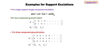  For single support single component excitation
For two component ground motion
 For three component ground motion
Examples for Support Exciations
 
1 2
1 0 1 0 - - - - - -
0 1 0 1 - - - - - -
 
  
 

T
T
g g g
u u
I
u
 
1 2 3
1 0 0 1 0 0 - - - -
0 1 0 0 1 0 - - - -
0 0 1 0 0 1 - - - -
 
 
  
 
 

T
T
g g g g
u u u
I
u
Lecture 19-1
g
mu+ cu+ ku = -mIu
 