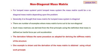Non-Diagonal Mass Matrix
 For lumped mass system/ point lumped mass system the mass matrix could be a no
diagonal mass matrix depending upon the problem
 Generally it is thought that mass matrix for lumped mass system is diagonal
 There are number of examples where mass matrix turns out to be non-diagonal
 Such mass matrices are derived from the first principle using the definition that mass is
defined as inertia force per unit acceleration
 The derivation follows the same procedure as adopted for deriving the stiffness matrix
of the structure
 One example is shown and the derivation of the mass matrix is obtained using virtual
work principle
Lecture 19-4
 