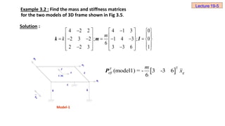 Example 3.2 : Find the mass and stiffness matrices
for the two models of 3D frame shown in Fig 3.5.
Solution :
3
u
2
u
1
u
L
x
y
C.M.
L
k k
g
x

Model-1
4 2 2 4 1 3 0
2 3 2 ; 1 4 3 ; 0
6
2 2 3 3 3 6 1
k m I
 
     
 
   
        
   
 
   
 
     
m
k
 
T
(model1) = - 3 -3 6
6
T
eff g
m
x
P
Lecture 19-5
 
