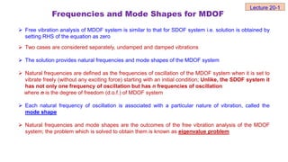 Frequencies and Mode Shapes for MDOF
 Free vibration analysis of MDOF system is similar to that for SDOF system i.e. solution is obtained by
setting RHS of the equation as zero
 Two cases are considered separately, undamped and damped vibrations
 The solution provides natural frequencies and mode shapes of the MDOF system
 Natural frequencies are defined as the frequencies of oscillation of the MDOF system when it is set to
vibrate freely (without any exciting force) starting with an initial condition; Unlike, the SDOF system it
has not only one frequency of oscillation but has n frequencies of oscillation
where n is the degree of freedom (d.o.f.) of MDOF system
 Each natural frequency of oscillation is associated with a particular nature of vibration, called the
mode shape
 Natural frequencies and mode shapes are the outcomes of the free vibration analysis of the MDOF
system; the problem which is solved to obtain them is known as eigenvalue problem
Lecture 20-1
 