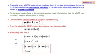 Physically, when a MDOF system is set to vibrate freely, it vibrates with the lowest frequency
of oscillation known as fundamental frequency of oscillation and associated mode shape is
known as fundamental mode
 Fundamental mode shape is the simplest possible mode of oscillation that the MDOF can
undergo; it requires least amount of energy
 Undamped free vibration of MDOF system is represented by
 From the solution for SDOF system, the response may be assumed as
 Substituting for and
or
or
u u


Lecture 20-2
mu + ku = 0
 
0 sin t


u u
   
2
0 sin 0
t
 
  
m k u
2
0

  
 
k - m
2
2
0 0
 
 
 

k - m k - m
 