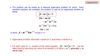  The problem can be posed as a classical eigenvalue problem for which many
standard solutions are available; the problem is cast as an eigenvalue problem as
below
in which of size n × n
 Eigenvalues of matrix provide n values of and hence n values of ω.
 For each value of , solution of the matrix equation can be
determined by assuming any value of an element ui of vector u as 1; generally u1 is
set to unity.
A 
   0

 
k m u
Lecture 20-4
  0
 
k - m u


ku m u
1 2 1 2

 m m u
-1 2 -1 2
 
m km u I u


Au u
-1 2 -1 2

A m km
 