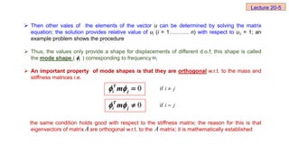  Then other vales of the elements of the vector u can be determined by solving the matrix
equation; the solution provides relative value of ui (i = 1……….. n) with respect to u1 = 1; an
example problem shows the procedure
 Thus, the values only provide a shape for displacements of different d.o.f; this shape is called
the mode shape ( ) corresponding to frequency
 An important property of mode shapes is that they are orthogonal w.r.t. to the mass and
stiffness matrices i.e.
the same condition holds good with respect to the stiffness matrix; the reason for this is that
eigenvectors of matrix are orthogonal w.r.t. to the matrix; it is mathematically established
i
 i
ω
j
i 
if
j
i 
if
A A
Lecture 20-5
0
T
i j
m
  
0
T
i j
m
  
 