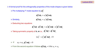  A formal proof for the orthogonality properties of the mode shapes is given below
 Pre multiplying ith mode equation by 𝝓𝒋
𝑻
𝝓𝒋
𝑻
𝒌𝝓𝒊 = 𝜔ⅈ
2
𝝓𝒋
𝑻
𝒎𝝓𝒊
 Similarly, 𝝓𝒊
𝑻
𝒌𝝓𝒋 = 𝜔𝑗
2
𝝓𝒊
𝑻
𝐦𝝓𝒋
 Deducting two equations
 Taking symmetric property of k, m i.e.,
 If
 From the second equation it follows 𝝓𝒊
𝑻
𝒌𝝓𝒋 = 0 for 𝜔ⅈ ≠ 𝜔𝑗
2 2
- -
T T T T
j i i j i j i j i j
 

       
k k m m
T T
j i i j

   
k k
2 2
( ) 0
T
i j i j
 
 
 
m
, 0
T
i j i j
 
 
 
m
Lecture 20-6
 