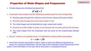  If mode shapes are normalized as above then
 Undamped mode shapes have the following properties apart from the orthogonality:
 All points pass through their maximum and minimum values at the same instant
 All points pass through zero at the same instant in time
 The mode shapes can be described by a sign valued real number
 All points are either totally in phase or out of phase with any other point on the structure
 The mode shapes from the undamped case are same as the proportionally damped
case
 Since C matrix is not explicitly known, it is obtained by making certain assumptions
 One of the common assumption is that C matrix is mass and stiffness proportional i.e.
values of  and  are determined with the help of the undamped natural frequencies of the
system; more information on the topic will be discussed in a subsequent lecture
c m k
 
 
T
m I
  
Properties of Mode Shapes and Frequencies Lecture 21-2
 