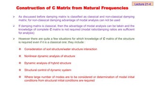  As discussed before damping matrix is classified as classical and non-classical damping
matrix; for non-classical damping advantage of modal analysis can not be used
 If damping matrix is classical, then the advantage of modal analysis can be taken and the
knowledge of complete C matrix is not required (modal ratio/damping ratios are sufficient
for analysis)
 However there are quite a few situations for which knowledge of C matrix of the structure
is required even if it is a classical one; they include :
 Consideration of soil structure/water structure interaction
 Nonlinear dynamic analysis of structure
 Dynamic analysis of hybrid structure
 Structural control of dynamic system
 Where large number of modes are to be considered or determination of modal initial
conditions from structural initial conditions are required
Construction of C Matrix from Natural Frequencies
Lecture 21-4
 