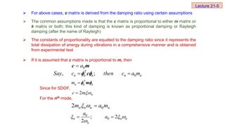  For above cases, c matrix is derived from the damping ratio using certain assumptions
 The common assumptions made is that the c matrix is proportional to either m matrix or
k matrix or both; this kind of damping is known as proportional damping or Rayleigh
damping (after the name of Rayleigh)
 The constants of proportionality are equated to the damping ratio since it represents the
total dissipation of energy during vibrations in a comprehensive manner and is obtained
from experimental test
 If it is assumed that c matrix is proportional to m, then
Since for SDOF,
For the nth mode,
Lecture 21-5
0
a

c m
0
, ;
T
n n n n n
Say c then c a m
 
c
 
T
n n n

m m
 
2 n
c m

0
2 n n n n
m a m
  
0
0
; 2
2
n n n
n
a
a
  

 
 