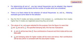  For determining a0 and a1 , any two natural frequencies can be adopted; they depend
upon the problem being solved and the number of modes which are considered
 There is no fixed criteria for the selection of natural frequencies and ; following
examples give some ideas for the selection
 Say the first 5 modes are being consider in the analysis i.e., contributions from modes
higher than 5 modes are neglected (assuming they are small)
 The values of and are selected for this purpose; from the figure it is seen that
and are set to , the specified damping ratio; this has two implications
 and will be less than ; thus contributions of second and third mode will be over
estimated
 and damping ratios for higher modes will be more and hence, their contributions
will be less (which is consistent with the assumption made)
i
 j

1
 4

1
 4


2
 3


6

Lecture 21-8
 