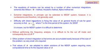  The equations of motions can be solved by a number of other numerical integrations
schemes like Wilson –  – method, Houbolt’s method, Alpha method etc
 Duhamel integrations, in principle can be extended to MDOF system; however, it is
cumbersome and therefore, not generally used
 Difficulty with direct integrations is fixing the value of t; general thumb of rule for good
accuracy is that where T is the time period of the system; for SDOF
it is known, but for MDOF system it is difficult to determine
 Without performing the frequency analysis, it is difficult to fix the cut off mode and
consequently the cut off T
 Other problem of direct integration is that errors are accumulated easily because of the size of
the problem; so very small t is required
 Trial values of t are adopted to obtain solutions of the MDOF system requiring more
computational time to fix the required value of t
10
T
t
 
Lecture 22-2
 