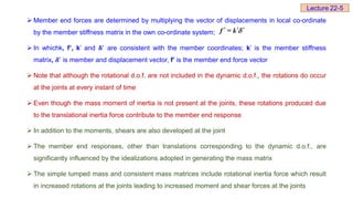  Member end forces are determined by multiplying the vector of displacements in local co-ordinate
by the member stiffness matrix in the own co-ordinate system;
 In whichk, f’, k’ and 𝛅′
are consistent with the member coordinates; k’ is the member stiffness
matrix, 𝜹′ is member and displacement vector, f’ is the member end force vector
 Note that although the rotational d.o.f. are not included in the dynamic d.o.f., the rotations do occur
at the joints at every instant of time
 Even though the mass moment of inertia is not present at the joints, these rotations produced due
to the translational inertia force contribute to the member end response
 In addition to the moments, shears are also developed at the joint
 The member end responses, other than translations corresponding to the dynamic d.o.f., are
significantly influenced by the idealizations adopted in generating the mass matrix
 The simple lumped mass and consistent mass matrices include rotational inertia force which result
in increased rotations at the joints leading to increased moment and shear forces at the joints
  
f = k 
Lecture 22-5
 